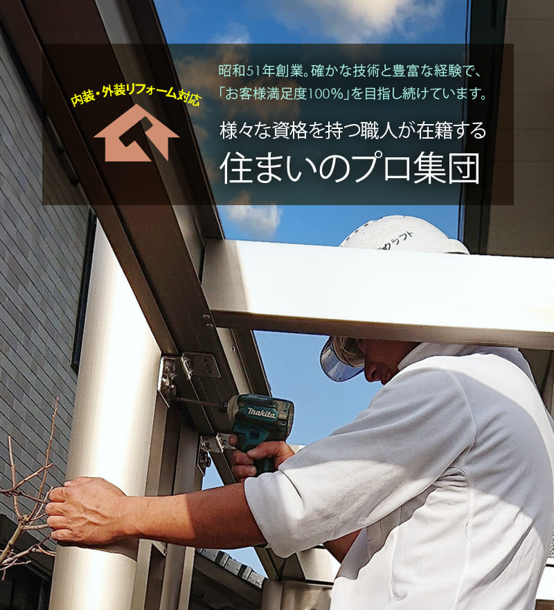 様々な資格を持つ職人が在籍する 住まいのプロ集団 昭和51年創業。確かな技術と豊富な経験で、お客様満足度100％を目指し続けています。内装・外装リフォーム対応